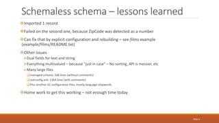 Schemaless schema – lessons learned
Imported 1 record
Failed on the second one, because ZipCode was detected as a number
Can fix that by explicit configuration and rebuilding – see films example
(example/films/README.txt)
Other issues
Dual fields for text and string
Everything multivalued – because "just in case" – No sorting, API is messier, etc
Many large files
managed-schema: 546 lines (without comments)
solrconfig.xml: 1364 lines (with comments)
Plus another 42 configuration files, mostly language stopwords
Home work to get this working – not enough time today
Slide 6
 