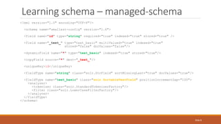 Learning schema – managed-schema
<?xml version="1.0" encoding="UTF-8"?>
<schema name="smallest-config" version="1.6">
<field name="id" type="string" required="true" indexed="true" stored="true" />
<field name="_text_" type="text_basic" multiValued="true" indexed="true"
stored="false" docValues="false"/>
<dynamicField name="*" type="text_basic" indexed="true" stored="true"/>
<copyField source="*" dest="_text_"/>
<uniqueKey>id</uniqueKey>
<fieldType name="string" class="solr.StrField" sortMissingLast="true" docValues="true"/>
<fieldType name="text_basic" class="solr.SortableTextField" positionIncrementGap="100">
<analyzer>
<tokenizer class="solr.StandardTokenizerFactory"/>
<filter class="solr.LowerCaseFilterFactory"/>
</analyzer>
</fieldType>
</schema>
Slide 8
 