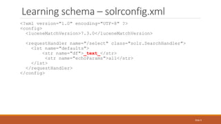 Learning schema – solrconfig.xml
<?xml version="1.0" encoding="UTF-8" ?>
<config>
<luceneMatchVersion>7.3.0</luceneMatchVersion>
<requestHandler name="/select" class="solr.SearchHandler">
<lst name="defaults">
<str name="df">_text_</str>
<str name="echoParams">all</str>
</lst>
</requestHandler>
</config>
Slide 9
 