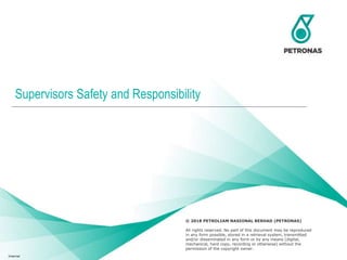 © 2018 Petroliam Nasional Berhad (PETRONAS) 1
© 2018 PETROLIAM NASIONAL BERHAD (PETRONAS)
All rights reserved. No part of this document may be reproduced
in any form possible, stored in a retrieval system, transmitted
and/or disseminated in any form or by any means (digital,
mechanical, hard copy, recording or otherwise) without the
permission of the copyright owner.
Supervisors Safety and Responsibility
Internal
 