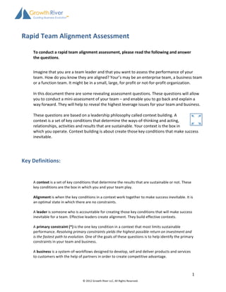  
                                    	
  
Rapid	
  Team	
  Alignment	
  Assessment	
  
                                    	
  
      To	
  conduct	
  a	
  rapid	
  team	
  alignment	
  assessment,	
  please	
  read	
  the	
  following	
  and	
  answer	
  
      the	
  questions.	
  
      	
  
      Imagine	
  that	
  you	
  are	
  a	
  team	
  leader	
  and	
  that	
  you	
  want	
  to	
  assess	
  the	
  performance	
  of	
  your	
  
      team.	
  How	
  do	
  you	
  know	
  they	
  are	
  aligned?	
  Your’s	
  may	
  be	
  an	
  enterprise	
  team,	
  a	
  business	
  team	
  
      or	
  a	
  function	
  team.	
  It	
  might	
  be	
  in	
  a	
  small,	
  large,	
  for	
  profit	
  or	
  not-­‐for-­‐profit	
  organization.	
  	
  
      	
  
      In	
  this	
  document	
  there	
  are	
  some	
  revealing	
  assessment	
  questions.	
  These	
  questions	
  will	
  allow	
  
      you	
  to	
  conduct	
  a	
  mini-­‐assessment	
  of	
  your	
  team	
  –	
  and	
  enable	
  you	
  to	
  go	
  back	
  and	
  explain	
  a	
  
      way	
  forward.	
  They	
  will	
  help	
  to	
  reveal	
  the	
  highest	
  leverage	
  issues	
  for	
  your	
  team	
  and	
  business.	
  
      	
  
      These	
  questions	
  are	
  based	
  on	
  a	
  leadership	
  philosophy	
  called	
  context	
  building.	
  A	
  
      context	
  is	
  a	
  set	
  of	
  key	
  conditions	
  that	
  determine	
  the	
  ways-­‐of-­‐thinking	
  and	
  acting,	
  
      relationships,	
  activities	
  and	
  results	
  that	
  are	
  sustainable.	
  Your	
  context	
  is	
  the	
  box	
  in	
  
      which	
  you	
  operate.	
  Context	
  building	
  is	
  about	
  create	
  those	
  key	
  conditions	
  that	
  make	
  success	
  
      inevitable.	
  	
  
      	
  
      	
  
	
  
Key	
  Definitions:	
  
      	
  
      	
  
      	
  
      A	
  context	
  is	
  a	
  set	
  of	
  key	
  conditions	
  that	
  determine	
  the	
  results	
  that	
  are	
  sustainable	
  or	
  not.	
  These	
  
      key	
  conditions	
  are	
  the	
  box	
  in	
  which	
  you	
  and	
  your	
  team	
  play.	
  
      	
  
      Alignment	
  is	
  when	
  the	
  key	
  conditions	
  in	
  a	
  context	
  work	
  together	
  to	
  make	
  success	
  inevitable.	
  It	
  is	
  
      an	
  optimal	
  state	
  in	
  which	
  there	
  are	
  no	
  constraints.	
  
      	
  
      A	
  leader	
  is	
  someone	
  who	
  is	
  accountable	
  for	
  creating	
  those	
  key	
  conditions	
  that	
  will	
  make	
  success	
  
      inevitable	
  for	
  a	
  team.	
  Effective	
  leaders	
  create	
  alignment.	
  They	
  build	
  effective	
  contexts.	
  
      	
  
      A	
  primary	
  constraint	
  (*)	
  is	
  the	
  one	
  key	
  condition	
  in	
  a	
  context	
  that	
  most	
  limits	
  sustainable	
  
      performance.	
  Resolving	
  primary	
  constraints	
  yields	
  the	
  highest	
  possible	
  return	
  on	
  investment	
  and	
  
      is	
  the	
  fastest	
  path	
  to	
  evolution.	
  One	
  of	
  the	
  goals	
  of	
  these	
  questions	
  is	
  to	
  help	
  identify	
  the	
  primary	
  
      constraints	
  in	
  your	
  team	
  and	
  business.	
  
      	
  
      A	
  business	
  is	
  a	
  system-­‐of-­‐workflows	
  designed	
  to	
  develop,	
  sell	
  and	
  deliver	
  products	
  and	
  services	
  
      to	
  customers	
  with	
  the	
  help	
  of	
  partners	
  in	
  order	
  to	
  create	
  competitive	
  advantage.	
  
      	
  


                                                                                                                                                                  1	
  
                                                      ©	
  2012	
  Growth	
  River	
  LLC,	
  All	
  Rights	
  Reserved.	
  

      	
  
 