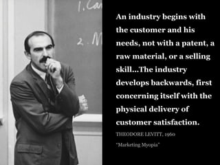 An industry begins with
the customer and his
needs, not with a patent, a
raw material, or a selling
skill…The industry
develops backwards, first
concerning itself with the
physical delivery of
customer satisfaction.
THEODORE LEVITT, 1960
“Marketing Myopia”
 