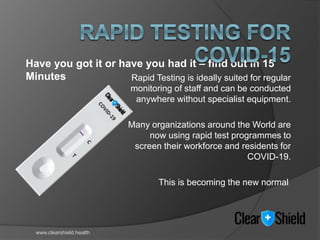 Rapid Testing is ideally suited for regular
monitoring of staff and can be conducted
anywhere without specialist equipment.
Many organizations around the World are
now using rapid test programmes to
screen their workforce and residents for
COVID-19.
This is becoming the new normal
Have you got it or have you had it – find out in 15
Minutes
www.clearshield.health
 