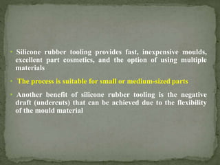 • Silicone rubber tooling provides fast, inexpensive moulds,
excellent part cosmetics, and the option of using multiple
materials
• The process is suitable for small or medium-sized parts
• Another benefit of silicone rubber tooling is the negative
draft (undercuts) that can be achieved due to the flexibility
of the mould material
 