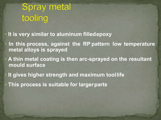 • It is very similar to aluminum filledepoxy
• In this process, against the RP pattern low temperature
metal alloys is sprayed
• A thin metal coating is then arc-sprayed on the resultant
mould surface
• It gives higher strength and maximum toollife
• This process is suitable for largerparts
 