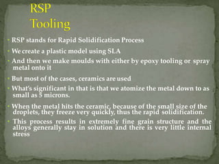 • RSP stands for Rapid Solidification Process
• We create a plastic model using SLA
• And then we make moulds with either by epoxy tooling or spray
metal onto it
• But most of the cases, ceramics are used
• What’s significant in that is that we atomize the metal down to as
small as 5 microns.
• When the metal hits the ceramic, because of the small size of the
droplets, they freeze very quickly, thus the rapid solidification.
• This process results in extremely fine grain structure and the
alloys generally stay in solution and there is very little internal
stress
 