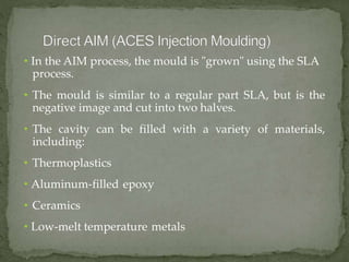 • In the AIM process, the mould is "grown" using the SLA
process.
• The mould is similar to a regular part SLA, but is the
negative image and cut into two halves.
• The cavity can be filled with a variety of materials,
including:
• Thermoplastics
• Aluminum-filled epoxy
• Ceramics
• Low-melt temperature metals
 