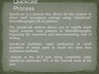 • QuickCast is a process that allows for the creation of
direct shell investment castings using "QuickCast"
Stereolithography (SLA) patterns.
• The QuickCast method allows you to rapidly build
highly accurate resin patterns in Stereolithography,
bypassing the expensive and time-consuming step of
tooling.
• QuickCast facilitates
quantities of metal
rapid production
parts in much less
of small
time than
traditional methods.
• Instead of the SLA part being completely solid,
QuickCast eliminates 95% of the internal mass of the
part.
 