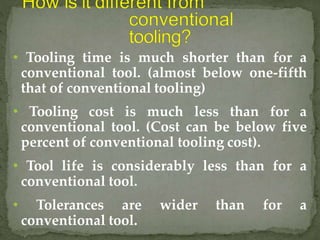 • Tooling time is much shorter than for a
conventional tool. (almost below one-fifth
that of conventional tooling)
• Tooling cost is much less than for a
conventional tool. (Cost can be below five
percent of conventional tooling cost).
• Tool life is considerably less than for a
conventional tool.
• Tolerances are wider than for a
conventional tool.
 