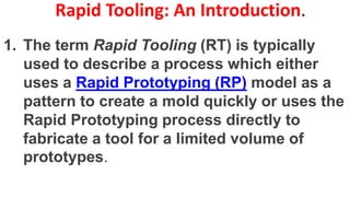Rapid Tooling: An Introduction.
1. The term Rapid Tooling (RT) is typically
used to describe a process which either
uses a Rapid Prototyping (RP) model as a
pattern to create a mold quickly or uses the
Rapid Prototyping process directly to
fabricate a tool for a limited volume of
prototypes.
 