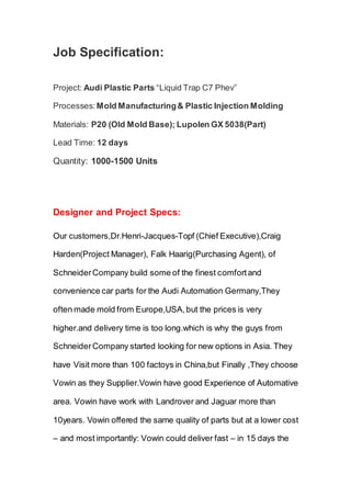 Job Specification:
Project: Audi Plastic Parts “Liquid Trap C7 Phev”
Processes: Mold Manufacturing& Plastic Injection Molding
Materials: P20 (Old Mold Base); Lupolen GX 5038(Part)
Lead Time: 12 days
Quantity: 1000-1500 Units
ld deliver fast – in 12 days the mold was finished and the first
Designer and Project Specs:
Our customers,Dr.Henri-Jacques-Topf (Chief Executive),Craig
Harden(Project Manager), Falk Haarig(Purchasing Agent), of
SchneiderCompany build some of the finest comfortand
convenience car parts for the Audi Automation Germany,They
often made mold from Europe,USA,but the prices is very
higher.and delivery time is too long.which is why the guys from
SchneiderCompany started looking for new options in Asia. They
have Visit more than 100 factoys in China,but Finally ,They choose
Vowin as they Supplier.Vowin have good Experience of Automative
area. Vowin have work with Landrover and Jaguar more than
10years. Vowin offered the same quality of parts but at a lower cost
– and most importantly: Vowin could deliver fast – in 15 days the
 