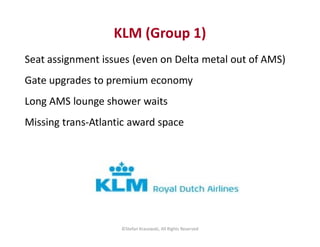 KLM (Group 1)
Seat assignment issues (even on Delta metal out of AMS)
Gate upgrades to premium economy
Long AMS lounge sho...