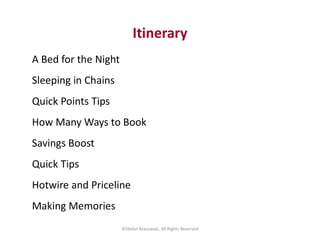 Itinerary
A Bed for the Night
Sleeping in Chains
Quick Points Tips
How Many Ways to BookHow Many Ways to Book
Savings Boost
Quick Tips
Hotwire and Priceline
Making Memories
©Stefan Krasowski, All Rights Reserved
 