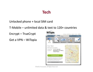 Tech 
Unlocked phone + local SIM card 
T-Mobile – unlimited data & text to 120+ countries 
Encrypt – TrueCrypt 
Get a VPN ...