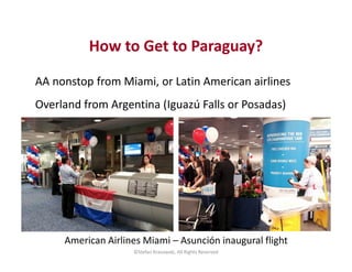 How to Get to Paraguay? 
AA nonstop from Miami, or Latin American airlines 
Overland from Argentina (Iguazú Falls or Posad...