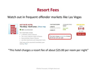 Resort Fees 
Watch out in frequent offender markets like Las Vegas 
“This hotel charges a resort fee of about $25.00 per r...