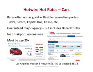 Hotwire Hot Rates – Cars 
Rates often not as good as flexible reservation portals 
(BJ’s, Costco, Capital One, Chase, etc....
