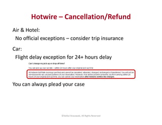 Hotwire – Cancellation/Refund 
Air & Hotel: 
No official exceptions – consider trip insurance 
Car: 
Flight delay exceptio...