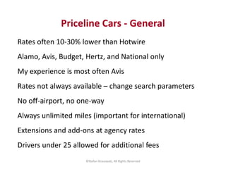 Priceline Cars - General 
Rates often 10-30% lower than Hotwire 
Alamo, Avis, Budget, Hertz, and National only 
My experie...