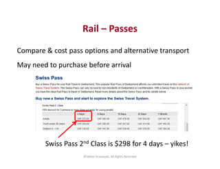 Rail – Passes 
Compare & cost pass options and alternative transport 
May need to purchase before arrival 
Swiss Pass 2nd ...
