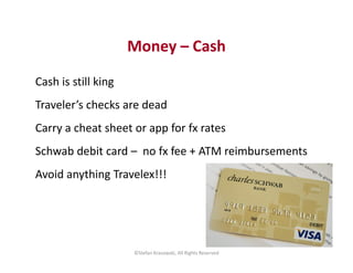 Money – Cash 
Cash is still king 
Traveler’s checks are dead 
Carry a cheat sheet or app for fx rates 
Schwab debit card –...
