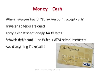 Money – Cash
When have you heard, “Sorry, we don’t accept cash”
Traveler’s checks are dead
Carry a cheat sheet or app for ...