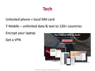 Tech
Unlocked phone + local SIM card
T-Mobile – unlimited data & text to 120+ countries
Encrypt your laptop
Get a VPN
©Ste...