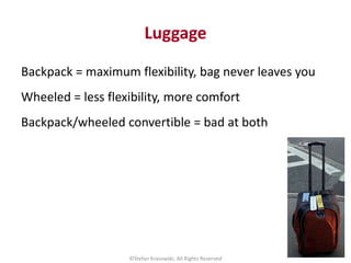 Luggage
Backpack = maximum flexibility, bag never leaves you
Wheeled = less flexibility, more comfort
Backpack/wheeled con...