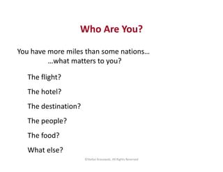 Who Are You?
You have more miles than some nations…
…what matters to you?
The flight?
The hotel?
The destination?
The peop...