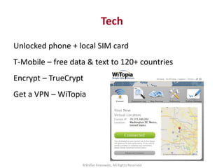 Tech
Unlocked phone + local SIM card
T-Mobile – free data & text to 120+ countries
Encrypt – TrueCrypt
Get a VPN – WiTopia...