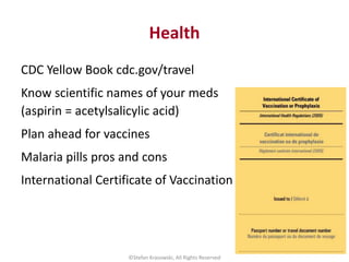 Health
CDC Yellow Book cdc.gov/travel
Know scientific names of your meds
(aspirin = acetylsalicylic acid)
Plan ahead for v...