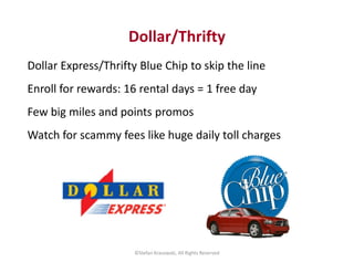 Dollar/Thrifty 
Dollar Express/Thrifty Blue Chip to skip the line 
Enroll for rewards: 16 rental days = 1 free day 
Few bi...