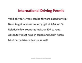 International Driving Permit
Valid only for 1 year, can be forward dated for trip
Need to get in home country (get at AAA ...