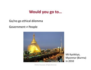 Would you go to…
Go/no go ethical dilemma
Government ≠ People
©Stefan Krasowski, All Rights Reserved
Mt Kyaiktiyo,
Myanmar...
