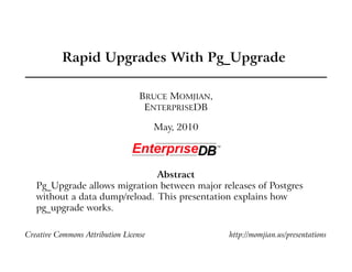 Rapid Upgrades With Pg_Upgrade
BRUCE MOMJIAN,
ENTERPRISEDB
May, 2010
Abstract
Pg_Upgrade allows migration between major releases of Postgres
without a data dump/reload. This presentation explains how
pg_upgrade works.
Creative Commons Attribution License http://momjian.us/presentations
 