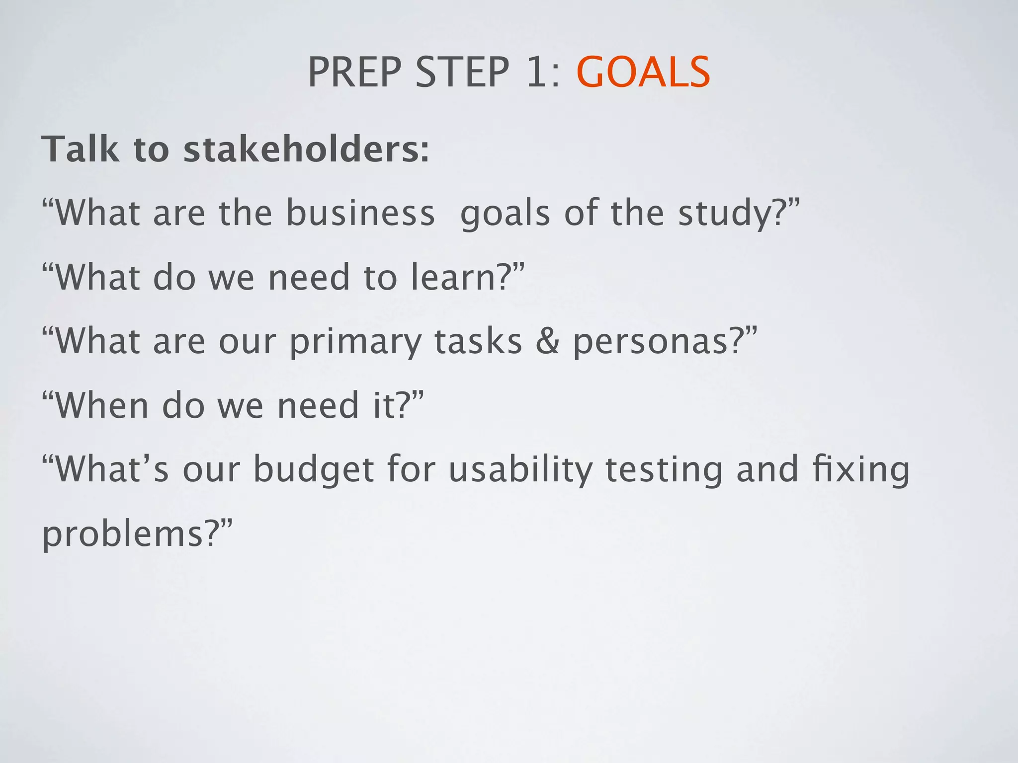 PREP STEP 1: GOALS
Talk to stakeholders:
“What are the business goals of the study?”
“What do we need to learn?”
“What are our primary tasks & personas?”
“When do we need it?”
“What’s our budget for usability testing and ﬁxing
problems?”
 