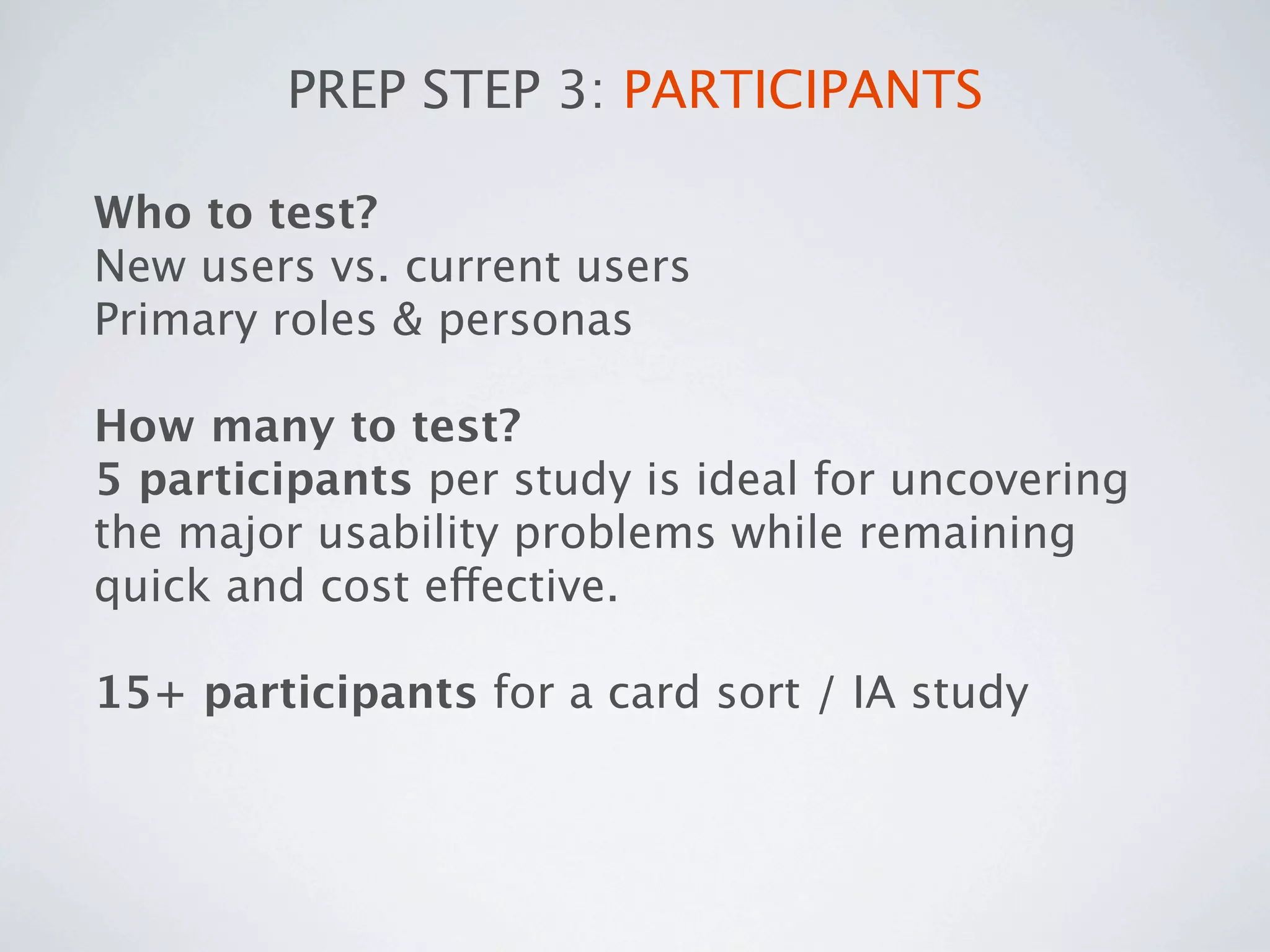 PREP STEP 3: PARTICIPANTS

Who to test?
New users vs. current users
Primary roles & personas

How many to test?
5 participants per study is ideal for uncovering
the major usability problems while remaining
quick and cost effective.

15+ participants for a card sort / IA study
 