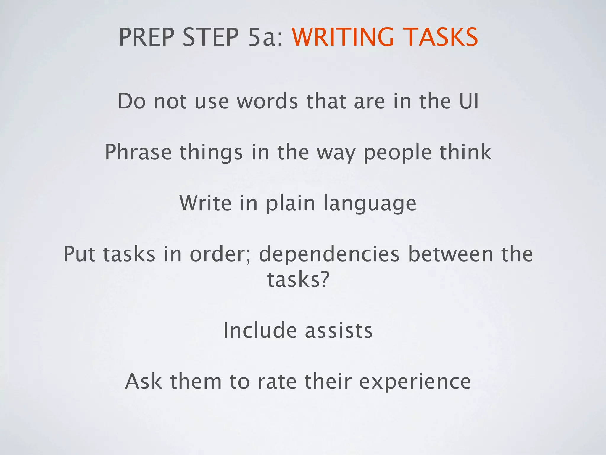 PREP STEP 5a: WRITING TASKS

     Do not use words that are in the UI

   Phrase things in the way people think

           Write in plain language

Put tasks in order; dependencies between the
                     tasks?

               Include assists

     Ask them to rate their experience
 