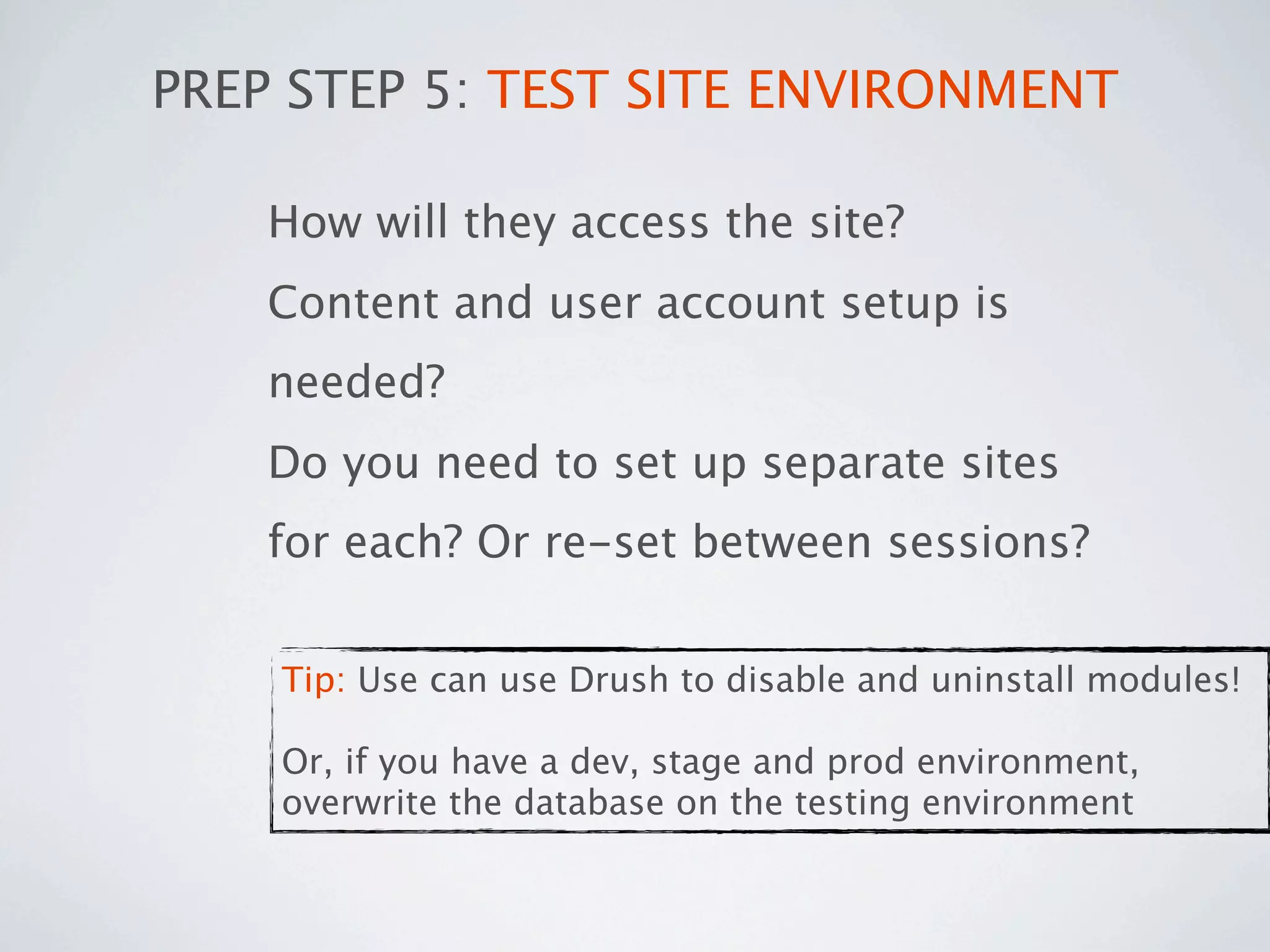 PREP STEP 5: TEST SITE ENVIRONMENT

    How will they access the site?
    Content and user account setup is
    needed?
    Do you need to set up separate sites
    for each? Or re-set between sessions?


    Tip: Use can use Drush to disable and uninstall modules!

    Or, if you have a dev, stage and prod environment,
    overwrite the database on the testing environment
 