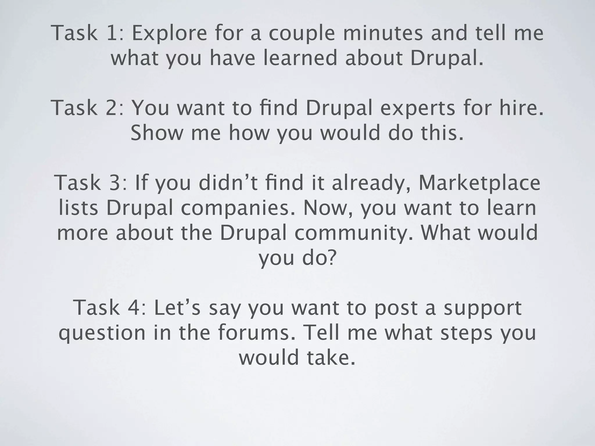 Task 1: Explore for a couple minutes and tell me
     what you have learned about Drupal.

Task 2: You want to ﬁnd Drupal experts for hire.
        Show me how you would do this.

Task 3: If you didn’t ﬁnd it already, Marketplace
lists Drupal companies. Now, you want to learn
more about the Drupal community. What would
                     you do?

 Task 4: Let’s say you want to post a support
question in the forums. Tell me what steps you
                  would take.
 