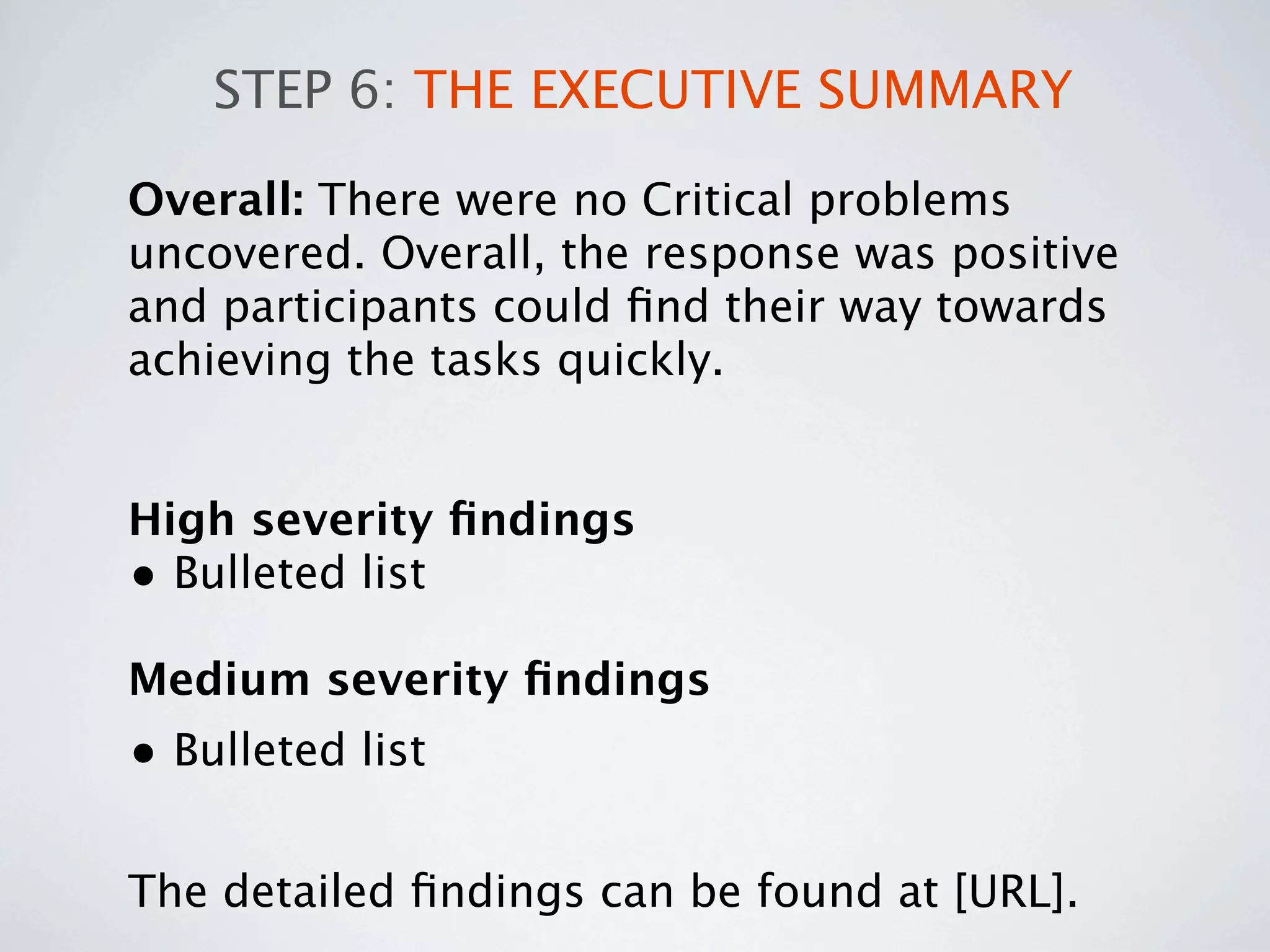 STEP 6: THE EXECUTIVE SUMMARY

Overall: There were no Critical problems
uncovered. Overall, the response was positive
and participants could ﬁnd their way towards
achieving the tasks quickly.


High severity ﬁndings
• Bulleted list
Medium severity ﬁndings
• Bulleted list

The detailed ﬁndings can be found at [URL].
 