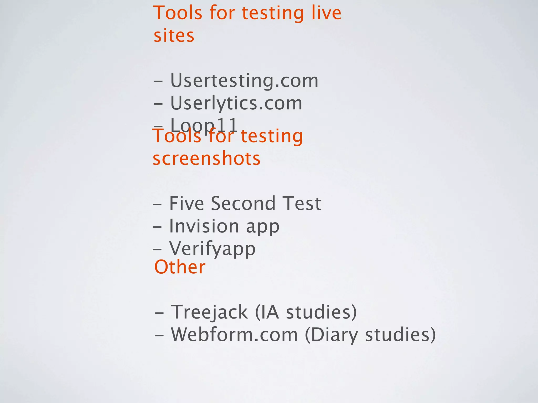 Tools for testing live
sites

- Usertesting.com
- Userlytics.com
- Loop11
Tools for testing
screenshots

- Five Second Test
- Invision app
- Verifyapp
Other

- Treejack (IA studies)
- Webform.com (Diary studies)
 
