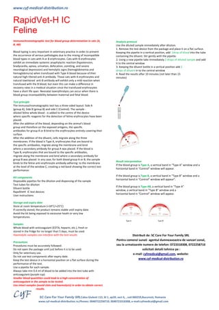 www.cyf-medical-distribution.ro 
SC Care For Your Family SRLCalea Giulesti 115, bl 1, ap39, sect 6, , cod 060259,Bucuresti, Romania 
www.cyf-medical-distribution.ro,Phones: 0040722258710, 0040723318308, e-mail:cyfmedical@gmail.com 
RapidVet-H IC 
Feline 
Immunochromatographic test for blood group determination in cats (A, 
B, AB) 
Blood typing is very important in veterinary practice in order to prevent 
the occurrence of serious pathologies due to the mixing of incompatible 
blood types in cats with A or B erythrocytes. Cats with B erythrocytes 
exhibit an immediate systemic anaphylactic reaction (hypotension, 
bradycardia, apnea, urination, defecation, vomiting, and severe 
neurological depression) and hemolytic signs (hemoglobinemia and 
hemoglobinuria) when transfused with Type A blood because of their 
natural high-titered anti-A antibody. Those cats with A erythrocytes and 
natural lowtitered anti-B antibody will exhibit only a mild reaction when 
transfused with the B blood, but even this can make a difference in 
recovery rates in a medical situation since the transfused erythrocytes 
have a short life span. Neonatal isoerythrolysis can occur when there is 
blood group incompatibility between maternal and fetal blood. 
Test principle 
The immunochromatographic test has a three-sided layout: Side A 
(group A), Side B (group B) and side C (Control). The sample - 
diluted feline whole blood - is added to the centre of the device 
where specific reagents for the detection of feline erythrocytes have been 
placed. 
After the addition of the blood, depending on the animal's blood 
group and therefore on the exposed antigens, the specific 
antibodies for group A or B bind to the erythrocytes entirely covering their 
surface. 
After the addition of the diluent, cells migrate along the three 
membranes. If the blood is Type A, erythrocytes that are bound to 
the specific antibodies, migrate along the membrane and bind 
where a secondary antibody for group A was placed. If the blood is 
Type B, erythrocytes that are bound to the specific antibodies, 
migrate along the membrane and bind where a secondary antibody for 
group B was placed. In any case, for both blood group A or B, the sample 
binds to the feline anti-erythrocyte antibody adhering to the membrane 
at the level of the window C, creating a red band showing the correct test 
performance. 
Kit components 
Disposable pipettes for the dilution and dispensing of the sample 
Test tubes for dilution 
Diluent bottle 
RapidVetH IC test devices 
User instructions 
Storage and expiry date 
Store at room temperature (+18°C/+25°C) 
If correctly stored, the product remains stable until expiry date. 
Avoid the kit being exposed to excessive heath or very low 
temperatures. 
Samples 
Whole blood with anticoagulant (EDTA, heparin, etc.), fresh or 
stored in the fridge for no longer than 5 days, must be used. 
Haemolytic samples can interfere with the test results 
Precautions 
Procedures must be accurately followed. 
Do not open the package until just before it is to be used. 
Only for veterinary use. 
Do not use test components after expiry date. 
Keep the test device in a horizontal position on a flat surface during the 
performance of the test. 
Use a pipette for each sample. 
Always take min 0.4 ml of blood to be added into the test tube with 
anticoagulant.(purple cup) 
Smaller blood quantities could lead to a high concentration of 
anticoagulant in the sample to be tested. 
Use intact samples (avoid clots and haemolysis) in order to obtain correct 
results. 
Analysis protocol 
Use the diluted sample immediately after dilution. 
1. Remove the test device from the package and place it on a flat surface. 
Keeping the pipette in a vertical position, add 1drop of blood into the tube 
containing the diluent. Stir gently with the pipette. 
2. Using a new pipette take immediately 2 drops of diluted sample and add 
it to the central window 
3. Keeping the diluent bottle in a vertical position add 2 
drops of diluent in to the central window 
4. Read the results after 10 minutes (not later than 15 
minutes) 
Result interpretation 
If the blood group is Type A, a vertical band in “Type A” window and a 
horizontal band in “Control” window will appear. 
If the blood group is Type B, a vertical band in “Type B” window and a 
horizontal band in “Control” window will appear”. 
If the blood group is Type AB, a vertical band in “Type A” 
window, a vertical band in “Type B” window and a 
horizontal band in “Control” window will appear. 
Distribuit de: SC Care For Your Family SRL 
Pentru comenzi sunati agentul dumneavoastra de vanzari zonal, 
sau la urmatoarele numere de telefon: 0723318308, 0722258710 
solicitati detalii tehnice pe : 
e-mail: cyfmedical@gmail.com, website: 
www.cyf-medical-distribution.ro 
 