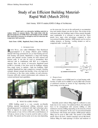 Efficient Building Material-Rapid Wall 1

Rapid wall is an alternative building material to
replace bricks or concrete blocks. This study deals with the
physical properties of GFRG Panel and finding out the suitable
fillermaterials to increase its strength as well as to decrease the
temperature built up inside.
Index Terms—GFRG, Rapidwall, Panel, Urban, dismal
I. INTRODUCTION
APID WALL, also called GFRG(Glass Fiber Reinforced
gypsum)panel is an energy efficient green building
material with huge potential for use as load bearing and non
load bearing wall panels. Rapidwall is a large load bearing
panel with modular cavities suitable for both external and
internal walls. It can also be used as intermediary floor
slab/roof slab in combination with RCC as a composite
material. Since the advent of innovative Rapidwall panel
in1990 in Australia, it has been used for buildings ranging
from single storey to medium - high rise buildings. Light
weighted Rapidwall has high compressive strength, shearing
strength, flexural strength and ductility. It has very high level
of resistance to fire, heat, water, termites, rot and corrosion.
Concrete infill with vertical reinforcement rods enhances its
vertical and lateral load capabilities.
.
II. WHAT IS A GFRG PANEL?
GFRG building panel is a very versatile eco-friendly
building material manufactured utilizing industrial waste
phosphogypsum.It is reinforced with high technology glass
fibers to improve its tensile strength / ductility. Panels are
hollow panels of size 12.0 m x 2.85m with overall thickness of
124 mm as shown in Fig.1. It can be used for walls as well as
for slabs. The panels can be easily cut to any sizes depending
on the room size. Cut outs in the wall panels to accommodate
door and window frames can also be done. The cavities in the
wall panel make the buildings made of these panels thermally
more comfortable. It is resistant to water and fire. These
panels have many other advantages compared to other
conventional building materials. GFRG panels can be used as
walling elements, as flooring / roofing element as well as
compound walls / security walls.
A. Range of uses
Most common use of GFRG panel is as load bearing walls.
Cavities of walls can be unfilled or can be filled with concrete
or reinforced concrete as shown in Fig.2 depending on the
load coming on to the panels.
Generally panels without filling might be sufficient to carry
loads due to two storeys. For additional floors, the wall panels
have to be strengthened with concrete infilling or with
reinforced concrete infilling depending on the intensity of load
acting on the wall panels. In the case of conventional framed
constructions with beams and columns, GFRG panels without
filling can be used as filler walls. The portion of the GFRG
panels above the door / window openings can act like lintels,
without filling for small openings of doors and windows or
Study of an Efficient Building Material-
Rapid Wall (March 2016)
Aizel Antony SEM VI student, KMEA College of Architecture
R
 