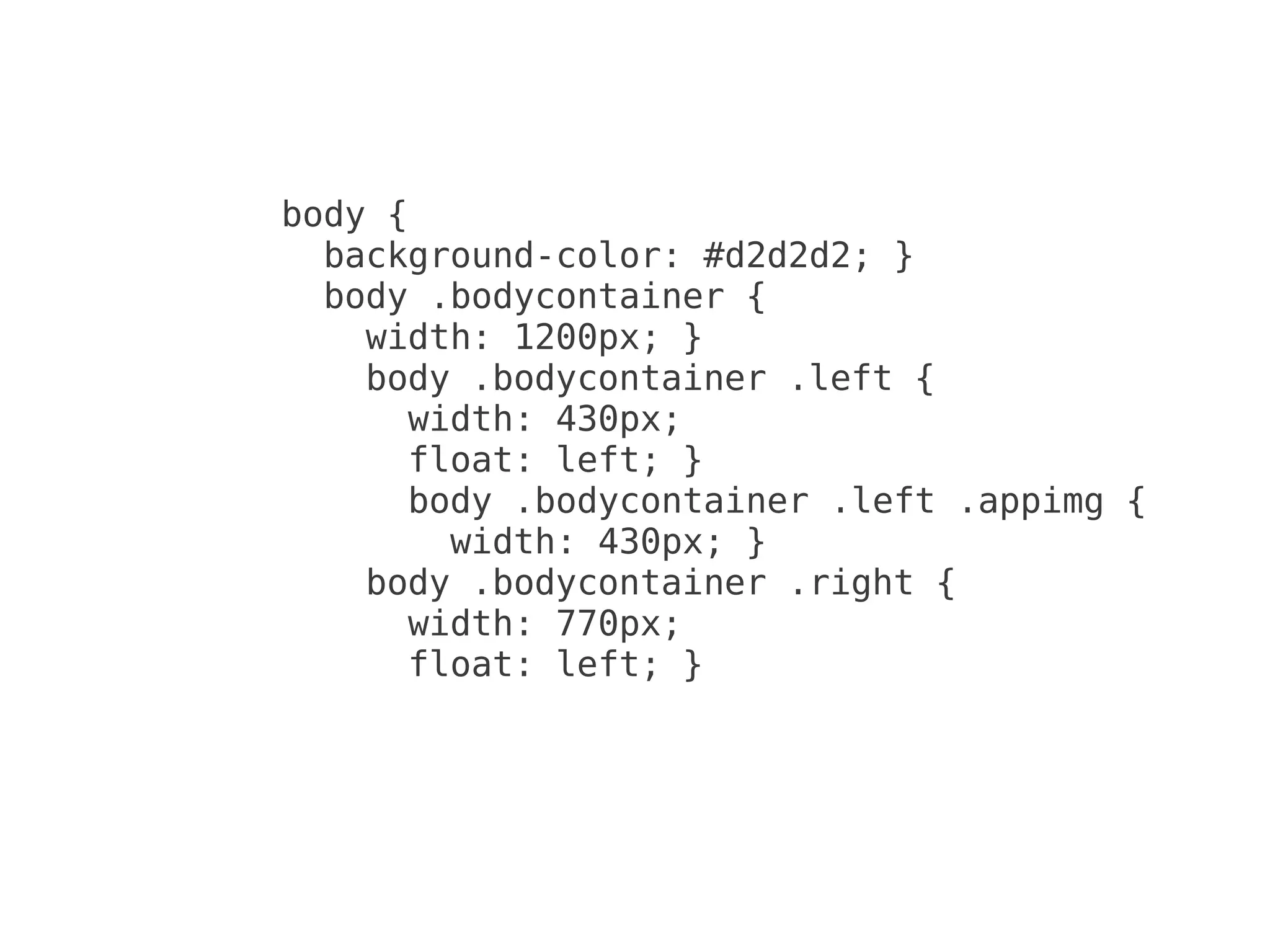 body {
  background-color: #d2d2d2; }
  body .bodycontainer {
    width: 1200px; }
    body .bodycontainer .left {
      width: 430px;
      float: left; }
      body .bodycontainer .left .appimg {
        width: 430px; }
    body .bodycontainer .right {
      width: 770px;
      float: left; }
 