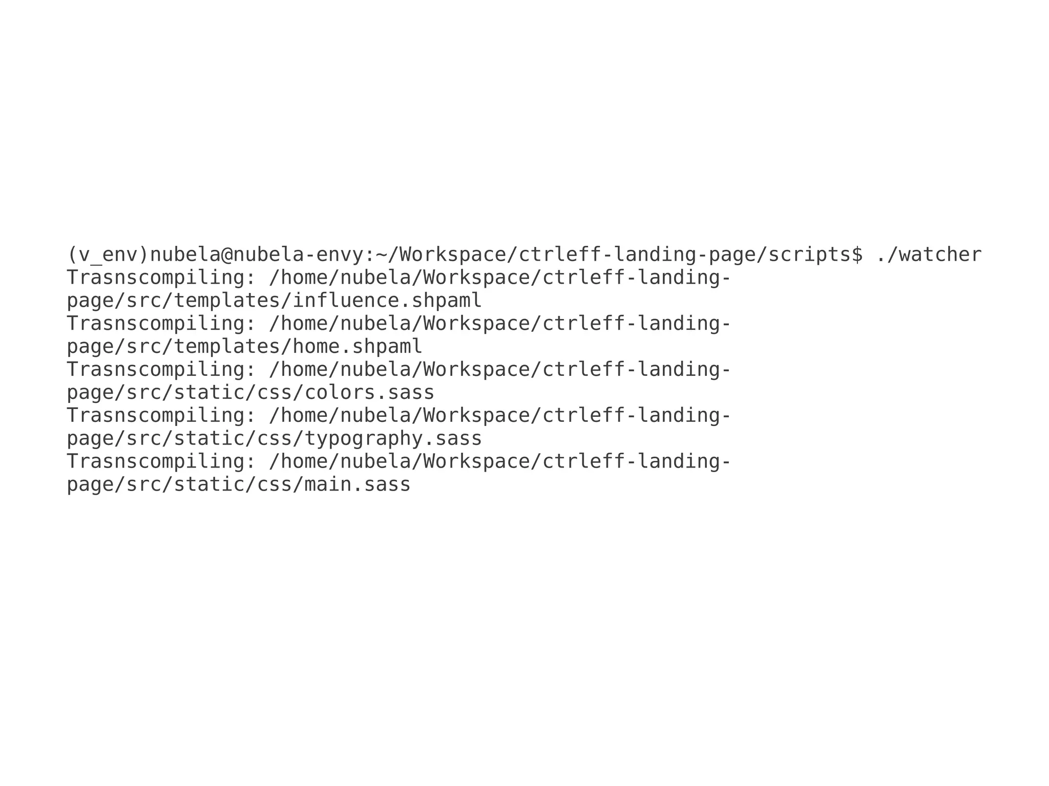 (v_env)nubela@nubela-envy:~/Workspace/ctrleff-landing-page/scripts$ ./watcher
Trasnscompiling: /home/nubela/Workspace/ctrleff-landing-
page/src/templates/influence.shpaml
Trasnscompiling: /home/nubela/Workspace/ctrleff-landing-
page/src/templates/home.shpaml
Trasnscompiling: /home/nubela/Workspace/ctrleff-landing-
page/src/static/css/colors.sass
Trasnscompiling: /home/nubela/Workspace/ctrleff-landing-
page/src/static/css/typography.sass
Trasnscompiling: /home/nubela/Workspace/ctrleff-landing-
page/src/static/css/main.sass
 