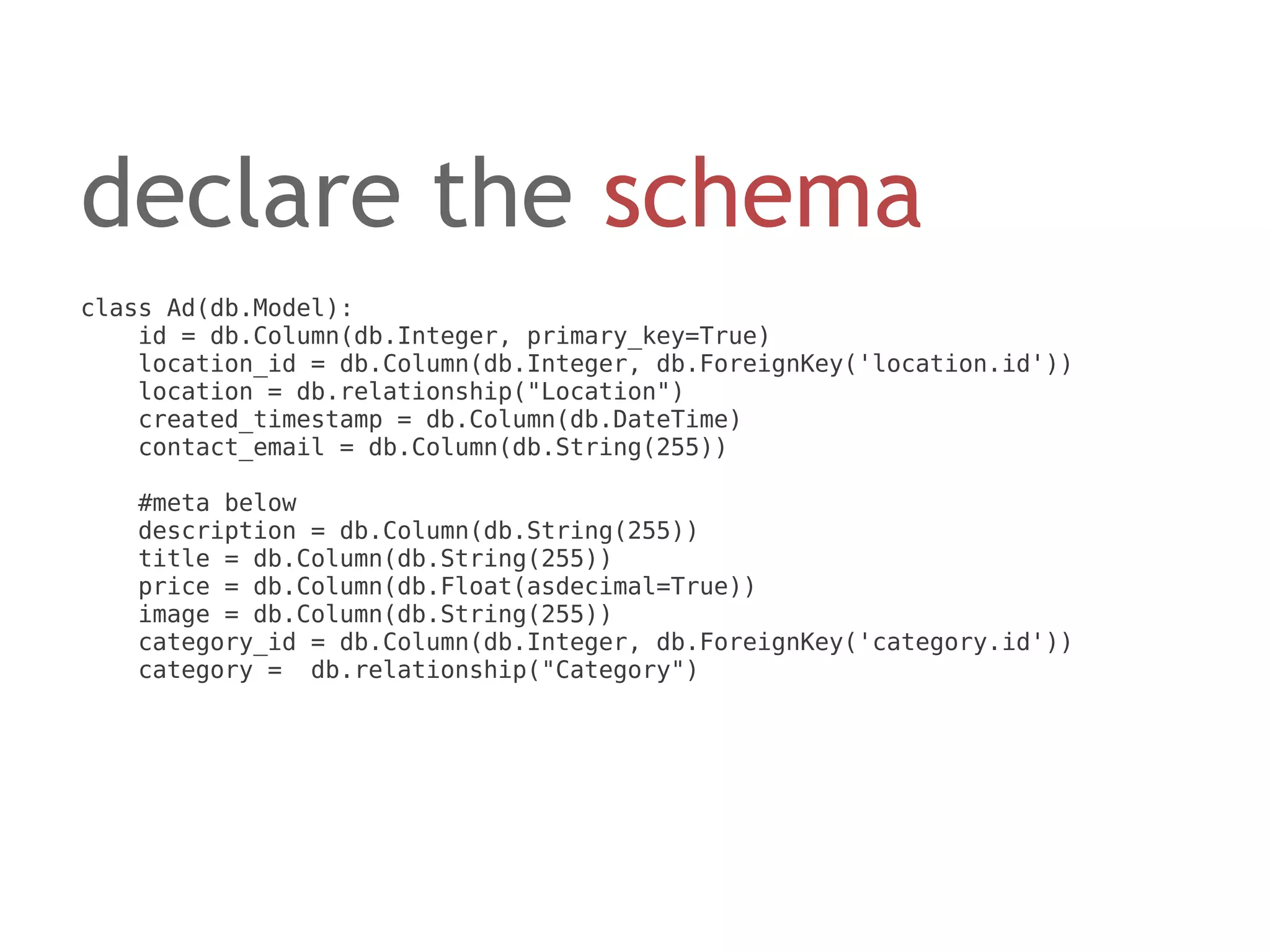 declare the schema
class Ad(db.Model):
    id = db.Column(db.Integer, primary_key=True)
    location_id = db.Column(db.Integer, db.ForeignKey('location.id'))
    location = db.relationship("Location")
    created_timestamp = db.Column(db.DateTime)
    contact_email = db.Column(db.String(255))

   #meta below
   description = db.Column(db.String(255))
   title = db.Column(db.String(255))
   price = db.Column(db.Float(asdecimal=True))
   image = db.Column(db.String(255))
   category_id = db.Column(db.Integer, db.ForeignKey('category.id'))
   category = db.relationship("Category")
 