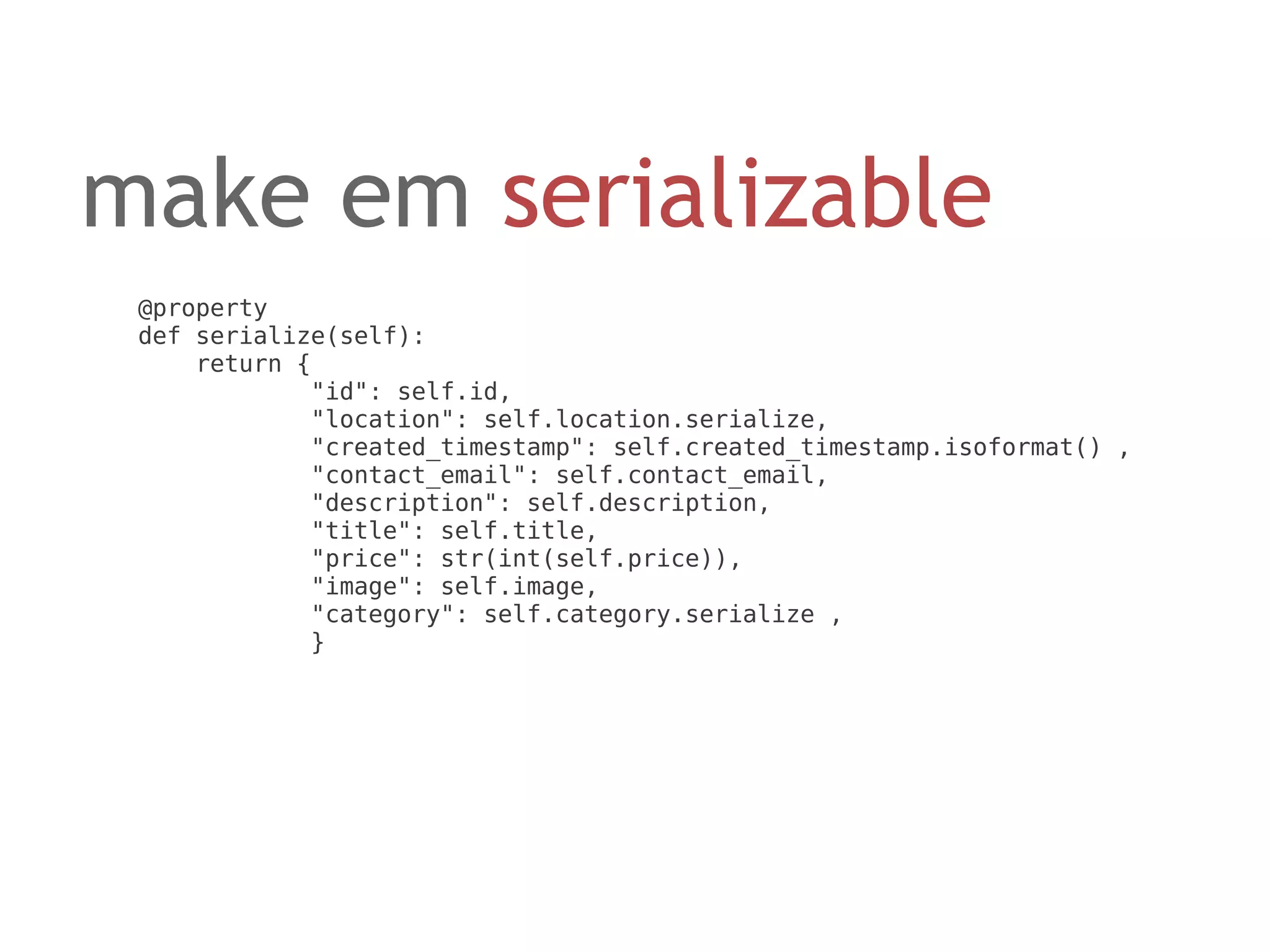 make em serializable
 @property
 def serialize(self):
     return {
             "id": self.id,
             "location": self.location.serialize,
             "created_timestamp": self.created_timestamp.isoformat() ,
             "contact_email": self.contact_email,
             "description": self.description,
             "title": self.title,
             "price": str(int(self.price)),
             "image": self.image,
             "category": self.category.serialize ,
             }
 