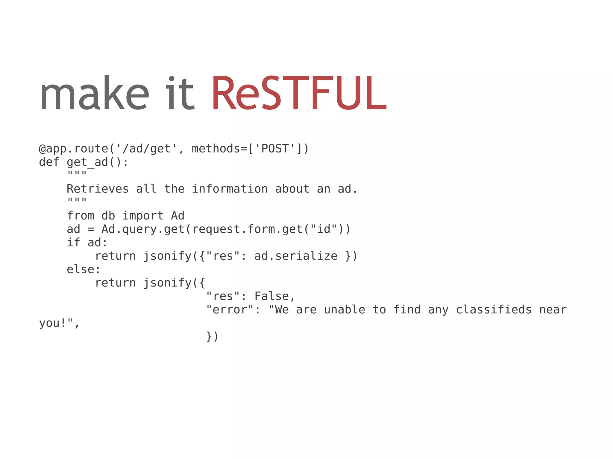 make it ReSTFUL
@app.route('/ad/get', methods=['POST'])
def get_ad():
    """
    Retrieves all the information about an ad.
    """
    from db import Ad
    ad = Ad.query.get(request.form.get("id"))
    if ad:
        return jsonify({"res": ad.serialize })
    else:
        return jsonify({
                        "res": False,
                        "error": "We are unable to find any classifieds near
you!",
                        })
 