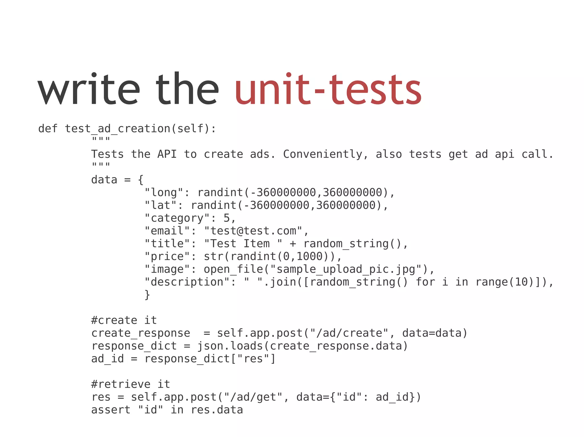 write the unit-tests
def test_ad_creation(self):
        """
        Tests the API to create ads. Conveniently, also tests get ad api call.
        """
        data = {
                "long": randint(-360000000,360000000),
                "lat": randint(-360000000,360000000),
                "category": 5,
                "email": "test@test.com",
                "title": "Test Item " + random_string(),
                "price": str(randint(0,1000)),
                "image": open_file("sample_upload_pic.jpg"),
                "description": " ".join([random_string() for i in range(10)]),
                }

       #create it
       create_response = self.app.post("/ad/create", data=data)
       response_dict = json.loads(create_response.data)
       ad_id = response_dict["res"]

       #retrieve it
       res = self.app.post("/ad/get", data={"id": ad_id})
       assert "id" in res.data
 